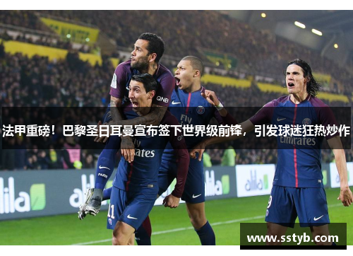 法甲重磅！巴黎圣日耳曼宣布签下世界级前锋，引发球迷狂热炒作