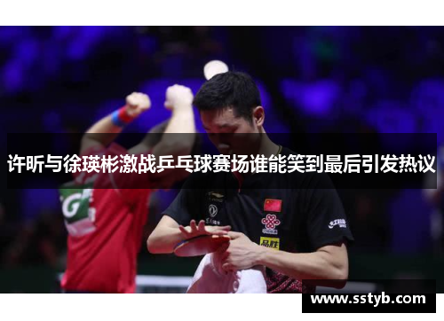 许昕与徐瑛彬激战乒乓球赛场谁能笑到最后引发热议